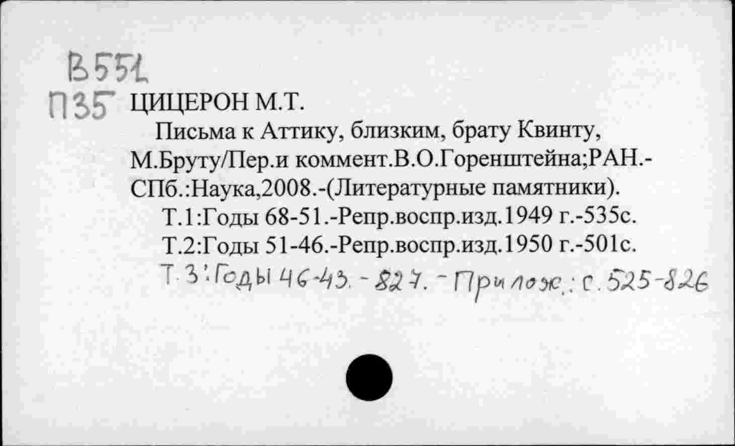 ﻿ЬШ.
П5Г ЦИЦЕРОН М.Т.
Письма к Аттику, близким, брату Квинту, М.Бруту/Пер.и коммент.В.О.Горенштейна;РАН.-СПб.:Наука,2008.-(Литературные памятники).
Т. 1 :Г оды 68-51 .-Репр.воспр.изд. 1949 г.-535с.
Т.2:Годы 51-46.-Репр.воспр.изд.1950 г.-501с.
т 3 Ты 4С	/7<?лс,: с. 5^5